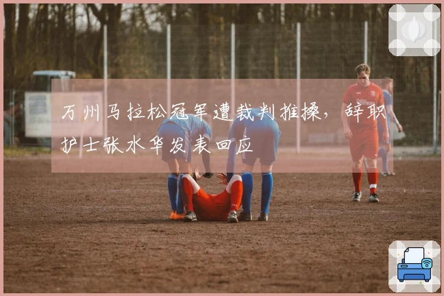万州马拉松冠军遭裁判推搡，辞职护士张水华发表回应