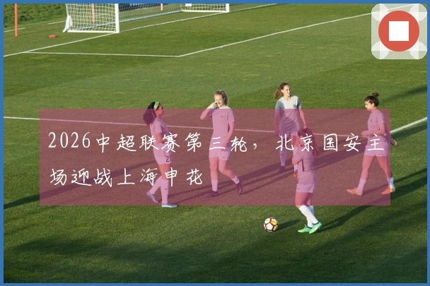 2026中超联赛第三轮，北京国安主场迎战上海申花