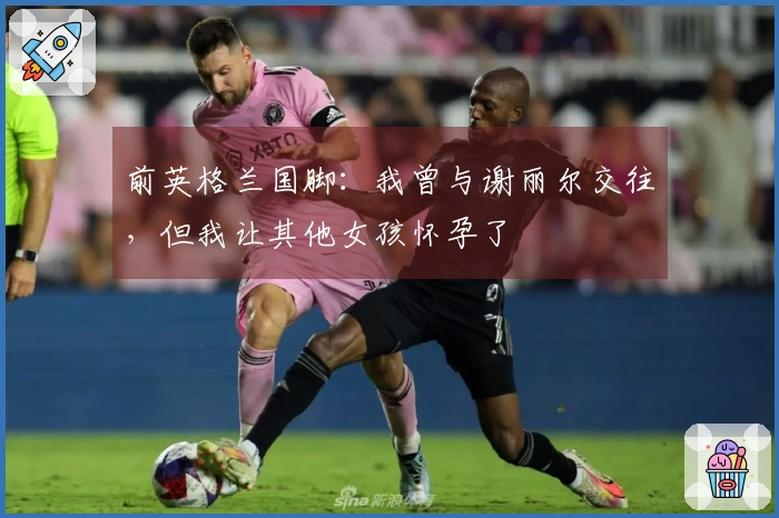 前英格兰国脚：我曾与谢丽尔交往，但我让其他女孩怀孕了