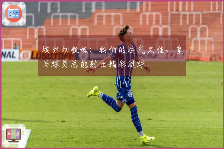 埃尔切教练：我们的运气欠佳，皇马球员总能射出精彩进球