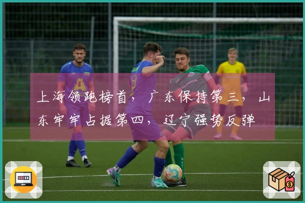 上海领跑榜首，广东保持第三，山东牢牢占据第四，辽宁强势反弹