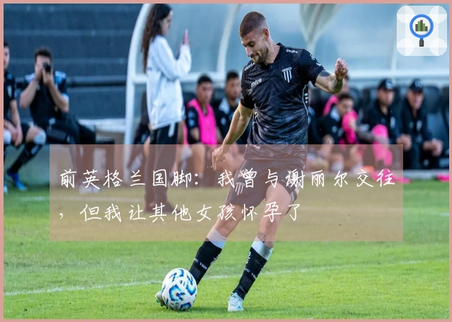 前英格兰国脚：我曾与谢丽尔交往，但我让其他女孩怀孕了