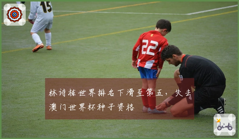 林诗栋世界排名下滑至第五，失去澳门世界杯种子资格