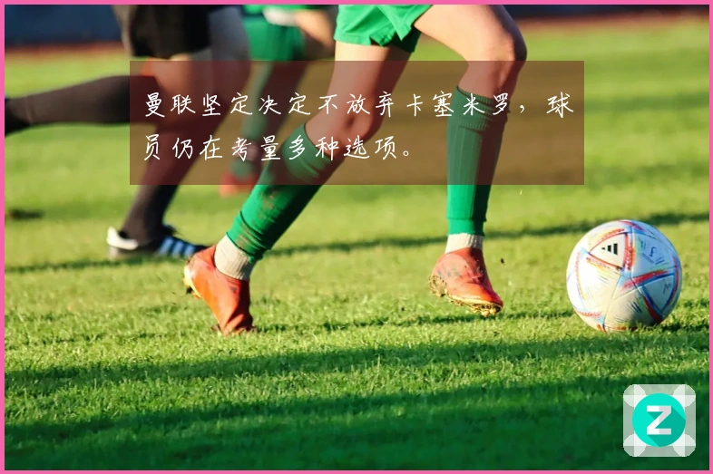 曼联坚定决定不放弃卡塞米罗，球员仍在考量多种选项。