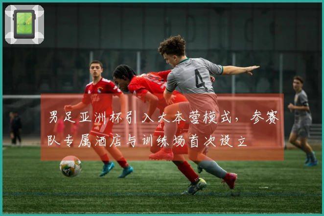 男足亚洲杯引入大本营模式，参赛队专属酒店与训练场首次设立