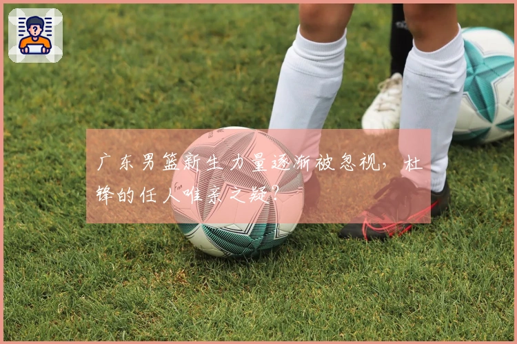 广东男篮新生力量逐渐被忽视，杜锋的任人唯亲之疑？