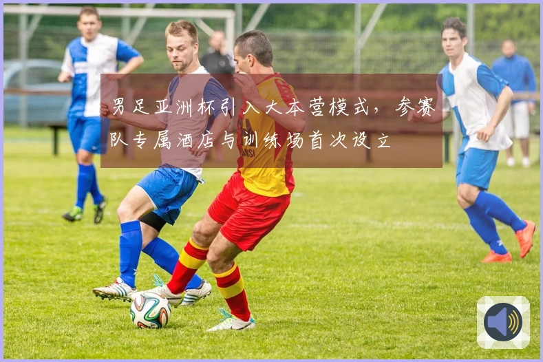 男足亚洲杯引入大本营模式，参赛队专属酒店与训练场首次设立