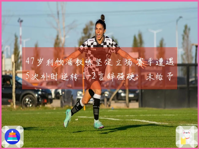 47岁利物浦教练坚定立场 赛季遭遇5次补时逆转 1-2言辞强硬：未给予对手机会