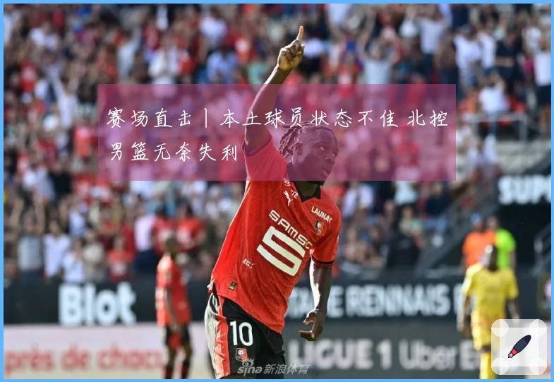 赛场直击丨本土球员状态不佳 北控男篮无奈失利