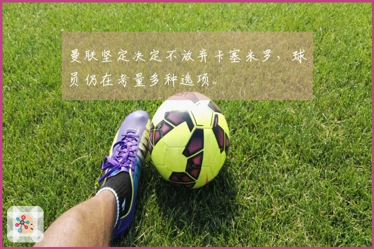 曼联坚定决定不放弃卡塞米罗，球员仍在考量多种选项。